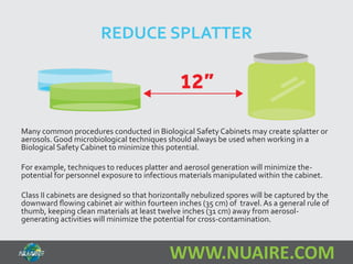 REDUCE SPLATTER 
Many common procedures conducted in Biological Safety Cabinets may create splatter or 
aerosols. Good microbiological techniques should always be used when working in a 
Biological Safety Cabinet to minimize this potential. 
For example, techniques to reduces platter and aerosol generation will minimize the-potential 
for personnel exposure to infectious materials manipulated within the cabinet. 
Class II cabinets are designed so that horizontally nebulized spores will be captured by the 
downward flowing cabinet air within fourteen inches (35 cm) of travel. As a general rule of 
thumb, keeping clean materials at least twelve inches (31 cm) away from aerosol-generating 
activities will minimize the potential for cross-contamination. 
WWW.NUAIRE.COM 
 