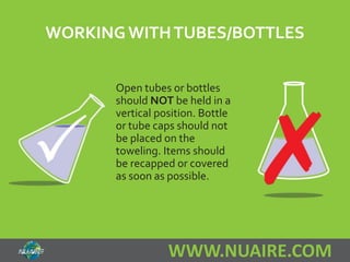 WORKING WITH TUBES/BOTTLES 
Open tubes or bottles 
should NOT be held in a 
vertical position. Bottle 
or tube caps should not 
be placed on the 
toweling. Items should 
be recapped or covered 
as soon as possible. 
WWW.NUAIRE.COM 
 