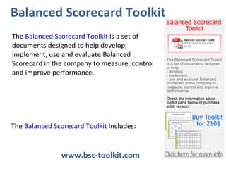 www.bsc-toolkit.com  Balanced Scorecard Toolkit The  Balanced Scorecard Toolkit  is a set of documents designed to help develop, implement, use and evaluate Balanced Scorecard in the company to measure, control and improve performance.  The  Balanced Scorecard Toolkit  includes: 