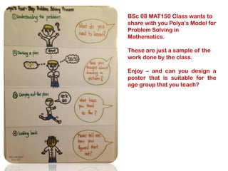 BSc 08 MAT150 Class wants to
share with you Polya’s Model for
Problem Solving in
Mathematics.
These are just a sample of the
work done by the class.
Enjoy – and can you design a
poster that is suitable for the
age group that you teach?

 