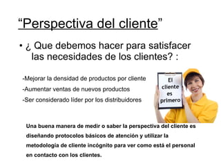 “ Perspectiva del cliente ” ¿ Que debemos hacer para satisfacer las necesidades de los clientes? : Mejorar la densidad de productos por cliente Aumentar ventas de nuevos productos Ser considerado líder por los distribuidores Una buena manera de medir o saber la perspectiva del cliente es  diseñando protocolos básicos de atención y utilizar la  metodología de cliente incógnito para ver como está el personal  en contacto con los clientes. 