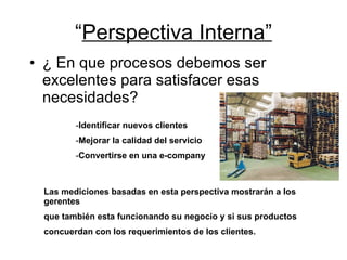 “ Perspectiva Interna” ¿ En que procesos debemos ser  excelentes para satisfacer esas necesidades? Identificar nuevos clientes Mejorar la calidad del servicio Convertirse en una e-company Las mediciones basadas en esta perspectiva mostrarán a los gerentes  que también esta funcionando su negocio y si sus productos  concuerdan con los requerimientos de los clientes. 