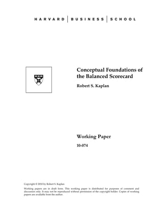 Copyright © 2010 by Robert S. Kaplan
Working papers are in draft form. This working paper is distributed for purposes of comment and
discussion only. It may not be reproduced without permission of the copyright holder. Copies of working
papers are available from the author.
Conceptual Foundations of
the Balanced Scorecard
Robert S. Kaplan
Working Paper
10-074
 