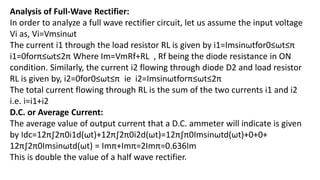 Analysis of Full-Wave Rectifier:
In order to analyze a full wave rectifier circuit, let us assume the input voltage
Vi as, Vi=Vmsinωt
The current i1 through the load resistor RL is given by i1=Imsinωtfor0≤ωt≤π
i1=0forπ≤ωt≤2π Where Im=VmRf+RL , Rf being the diode resistance in ON
condition. Similarly, the current i2 flowing through diode D2 and load resistor
RL is given by, i2=0for0≤ωt≤π ie i2=Imsinωtforπ≤ωt≤2π
The total current flowing through RL is the sum of the two currents i1 and i2
i.e. i=i1+i2
D.C. or Average Current:
The average value of output current that a D.C. ammeter will indicate is given
by Idc=12π∫2π0i1d(ωt)+12π∫2π0i2d(ωt)=12π∫π0Imsinωtd(ωt)+0+0+
12π∫2π0Imsinωtd(ωt) = Imπ+Imπ=2Imπ=0.636Im
This is double the value of a half wave rectifier.
 