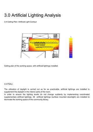 3.0 Artificial Lighting Analysis
3.4 Ceiling Plan: Artificial Light Contour
Ceiling plan of the working space, with artificial lightings installed.
3.5 PSALI
The utilization of daylight is carried out as far as practicable, artificial lightings are installed to
supplement the daylight in the interior parts of the room.
In order to ensure the lighting levels do not change suddenly by implementing coordinated
supplementary artificial lightings, 39 artificial lightings (surface mounted downlight) are installed to
illuminate the working space of the community library.
 