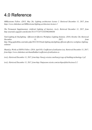 4.0 Reference
MRKextreme Follow. (2015, May 26). Lighting architecture lecture 2. Retrieved December 11, 2017, from
https://www.slideshare.net/MRKextreme/lighting-architecture-lecture-2
The Permanent Supplementary Artificial Lighting of Interiors. (n.d.). Retrieved December 11, 2017, from
http://journals.sagepub.com/doi/abs/10.1177/147715355902400304
Task Lighting & Daylighting - Efficient & Effective Workplace Lighting Solution. (2016, October 26). Retrieved
December 11, 2017, from
http://blog.japhethlim.com/index.php/2012/10/18/task-lighting-daylighting-efficient-effective-workplace-lighting-
solution/
Shanid p, Works at DEWA Follow. (2014, April 05). Coefficient of utilization (cu). Retrieved December 11, 2017,
from https://www.slideshare.net/shanidbakkar/coefficient-of-utilization-cu
(n.d.). Retrieved December 11, 2017, from http://bencjy.wixsite.com/bencjy/copy-of-building-technology-1-p2
(n.d.). Retrieved December 11, 2017, from http://limjoeonn.wixsite.com/archiportfolio/bscience2-2
 