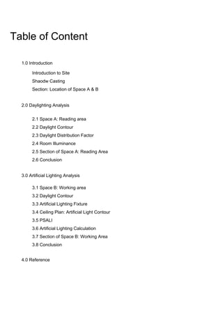 Table of Content
1.0 Introduction
2.0 Daylighting Analysis
3.0 Artificial Lighting Analysis
4.0 Reference
Introduction to Site
Shaodw Casting
Section: Location of Space A & B
2.1 Space A: Reading area
2.2 Daylight Contour
2.3 Daylight Distribution Factor
2.4 Room Illuminance
2.5 Section of Space A: Reading Area
2.6 Conclusion
3.1 Space B: Working area
3.2 Daylight Contour
3.3 Artificial Lighting Fixture
3.4 Ceiling Plan: Artificial Light Contour
3.5 PSALI
3.6 Artificial Lighting Calculation
3.7 Section of Space B: Working Area
3.8 Conclusion
 