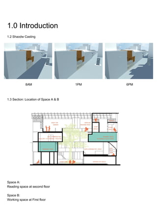 1.0 Introduction
1.2 Shaodw Casting
8AM 1PM 6PM
1.3 Section: Location of Space A & B
Space A:
Reading space at second floor
Space B:
Working space at First floor
 