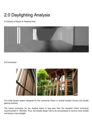 2.0 Daylighting Analysis
2.5 Section of Space A: Reading Area
2.6 Conclusion
The initial facade system designed for the community library is vertical wooden louvers and double
glazing windows.
The indoor luminance for the reading space is way less than the standard indoor luminance
recommended in MS1525. Thus, the facade design has to be reconsidered to remove more shields
and bring in more daylight.
 