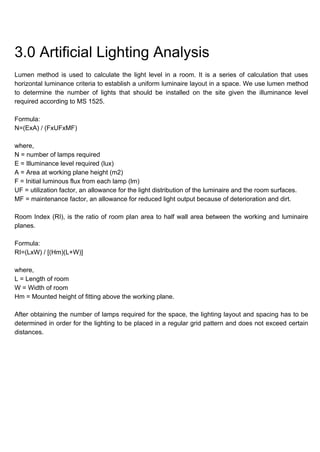 3.0 Artificial Lighting Analysis
Lumen method is used to calculate the light level in a room. It is a series of calculation that uses
horizontal luminance criteria to establish a uniform luminaire layout in a space. We use lumen method
to determine the number of lights that should be installed on the site given the illuminance level
required according to MS 1525.
Formula:
N=(ExA) / (FxUFxMF)
where,
N = number of lamps required
E = Illuminance level required (lux)
A = Area at working plane height (m2)
F = Initial luminous flux from each lamp (lm)
UF = utilization factor, an allowance for the light distribution of the luminaire and the room surfaces.
MF = maintenance factor, an allowance for reduced light output because of deterioration and dirt.
Room Index (RI), is the ratio of room plan area to half wall area between the working and luminaire
planes.
Formula:
RI=(LxW) / [(Hm)(L+W)]
where,
L = Length of room
W = Width of room
Hm = Mounted height of fitting above the working plane.
After obtaining the number of lamps required for the space, the lighting layout and spacing has to be
determined in order for the lighting to be placed in a regular grid pattern and does not exceed certain
distances.
 
