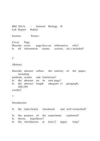BSC 2011L – General Biology II
Lab Report Rubric
Section Points:
Cover Page
Does the cover page have an informative title?
Is all information (name, section, etc.) included?
2
Abstract
Does the abstract reflect the entirety of the paper,
including
methods, results and limitations?
Is the abstract on its own page?
Is the abstract length adequate (1 paragraph,
200-250
words)?
7
Introduction
Is the topicclearly introduced and well researched?
Is the purpose of the experiment explained?
Is therea hypothesis?
Is the introduction at least 2 pages long?
 