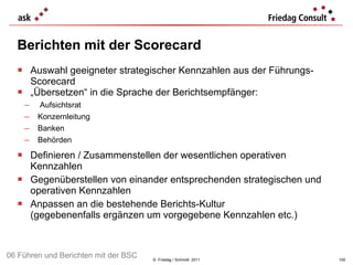 Auswahl geeigneter strategischer Kennzahlen aus der Führungs-Scorecard „ Übersetzen“ in die Sprache der Berichtsempfänger: Aufsichtsrat Konzernleitung Banken Behörden Definieren / Zusammenstellen der wesentlichen operativen Kennzahlen Gegenüberstellen von einander entsprechenden strategischen und operativen Kennzahlen Anpassen an die bestehende Berichts-Kultur  (gegebenenfalls ergänzen um vorgegebene Kennzahlen etc.) ©  Friedag / Schmidt  2011 Berichten mit der Scorecard 06 Führen und Berichten mit der BSC 