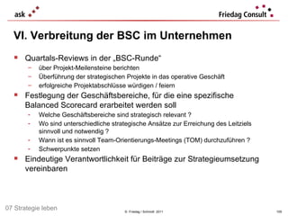 VI. Verbreitung der BSC im Unternehmen ©  Friedag / Schmidt  2011 Quartals-Reviews in der „BSC-Runde“ über Projekt-Meilensteine berichten Überführung der strategischen Projekte in das operative Geschäft erfolgreiche Projektabschlüsse würdigen / feiern Festlegung der Geschäftsbereiche, für die eine spezifische  Balanced Scorecard erarbeitet werden soll Welche Geschäftsbereiche sind strategisch relevant ? Wo sind unterschiedliche strategische Ansätze zur Erreichung des Leitziels sinnvoll und notwendig ? Wann ist es sinnvoll Team-Orientierungs-Meetings (TOM) durchzuführen ? Schwerpunkte setzen Eindeutige Verantwortlichkeit für Beiträge zur Strategieumsetzung vereinbaren  07 Strategie leben 