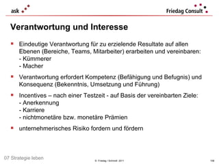 Verantwortung und Interesse ©  Friedag / Schmidt  2011 Eindeutige Verantwortung für zu erzielende Resultate auf allen Ebenen (Bereiche, Teams, Mitarbeiter) erarbeiten und vereinbaren: - Kümmerer - Macher Verantwortung erfordert Kompetenz (Befähigung und Befugnis) und Konsequenz (Bekenntnis, Umsetzung und Führung) Incentives – nach einer Testzeit - auf Basis der vereinbarten Ziele: - Anerkennung - Karriere  - nichtmonetäre bzw. monetäre Prämien unternehmerisches Risiko fordern und fördern 07 Strategie leben 