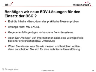 Erst die Inhalte klären, dann das praktische Messen proben  Anfangs reicht MS-EXCEL  Gegebenenfalls genügen vorhandene Berichtssysteme Aber: Der „Verkauf“ von Informationen spielt eine wichtige Rolle  bei einer erfolgreichen BSC-Umsetzung Wenn Sie wissen, was Sie wie messen und berichten wollen,  dann entscheiden Sie sich für eine technische Unterstützung Benötigen wir neue EDV-Lösungen für den Einsatz der  BSC ? ©  Friedag / Schmidt  2011 07 Strategie leben 