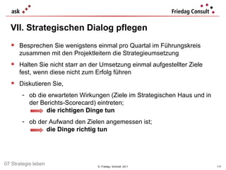 VII. Strategischen Dialog pflegen ©  Friedag / Schmidt  2011 Besprechen Sie wenigstens einmal pro Quartal im Führungskreis zusammen mit den Projektleitern die Strategieumsetzung Halten Sie nicht starr an der Umsetzung einmal aufgestellter Ziele fest, wenn diese nicht zum Erfolg führen  Diskutieren Sie, ob die erwarteten Wirkungen (Ziele im Strategischen Haus und in der Berichts-Scorecard) eintreten;     die richtigen Dinge tun ob der Aufwand den Zielen angemessen ist; die Dinge richtig tun   07 Strategie leben 