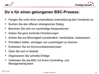Do´s für einen gelungenen BSC-Prozess: ©  Friedag / Schmidt  2011 Fangen Sie nicht ohne vorbehaltlose Unterstützung des Vorstands an Suchen Sie den offenen strategischen Dialog Bemühen Sie sich um nachhaltige Kooperationen Geben Sie ganz konkrete Orientierungen Achten Sie auf Stimmigkeit (verständlich, handhabbar, bedeutsam) Prioritäten helfen, wichtiges von unwichtigem zu trennen Erarbeiten Sie ein Kommunikationskonzept Üben Sie sich in Geduld Organisieren Sie schnelle Erfolge Verbinden Sie die BSC mit Ihrem Controlling- und Managementsystem 08 Fazit 