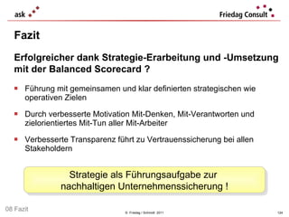 Führung mit gemeinsamen und klar definierten strategischen wie operativen Zielen  Durch verbesserte Motivation Mit-Denken, Mit-Verantworten und zielorientiertes Mit-Tun aller Mit-Arbeiter  Verbesserte Transparenz führt zu Vertrauenssicherung bei allen Stakeholdern Fazit ©  Friedag / Schmidt  2011 Erfolgreicher dank Strategie-Erarbeitung und -Umsetzung mit der Balanced Scorecard ? Strategie als Führungsaufgabe zur  nachhaltigen Unternehmenssicherung ! 08 Fazit 