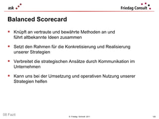 Balanced Scorecard  ©  Friedag / Schmidt  2011 Knüpft an vertraute und bewährte Methoden an und  führt altbekannte Ideen zusammen Setzt den Rahmen für die Konkretisierung und Realisierung  unserer Strategien  Verbreitet die strategischen Ansätze durch Kommunikation im Unternehmen  Kann uns bei der Umsetzung und operativen Nutzung unserer Strategien helfen  08 Fazit 