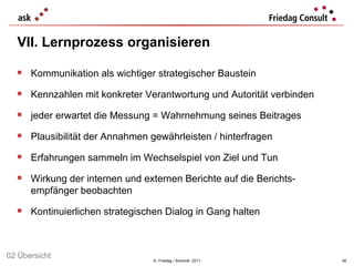 VII. Lernprozess organisieren   ©  Friedag / Schmidt  2011 Kommunikation als wichtiger strategischer Baustein Kennzahlen mit konkreter Verantwortung und Autorität verbinden jeder erwartet die Messung = Wahrnehmung seines Beitrages Plausibilität der Annahmen gewährleisten / hinterfragen Erfahrungen sammeln im Wechselspiel von Ziel und Tun Wirkung der internen und externen Berichte auf die Berichts-empfänger beobachten Kontinuierlichen strategischen Dialog in Gang halten 02 Übersicht 