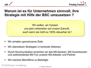 Warum ist es für Unternehmen sinnvoll, ihre Strategie mit Hilfe der BSC umzusetzen ?  Wir erhalten gemeinsame Ziele Wir übersetzen Strategien in konkrete Aktionen Durch Kommunikation erreichen wir das Mit-Denken, Mit-Verantworten und zielorientiertes Mit-Tun unserer Mit-Arbeiter und Partner Wir machen Betroffene zu Beteiligte ©  Friedag / Schmidt  2011 Wir wollen, wir müssen  uns jetzt vorbereiten auf unsere Zukunft,  auch wenn sie nicht zu 100% steuerbar ist ! 01 Einführung / Vorstellung 