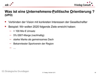 Was ist eine  U nternehmens- P olitische  O rientierung ? (UPO) ©  Friedag / Schmidt  2011 Verbinden der Vision mit konkreten Interessen der Gesellschafter  Beispiel: Wir wollen 2020 folgende Ziele erreicht haben: > 100 Mio € Umsatz 5% EBIT-Marge (nachhaltig) starke Marke als gemeinsames Dach Bekanntester Sportverein der Region … 03 Strategische Grundlagen 