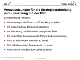 Voraussetzungen für die Strategieerarbeitung und -umsetzung mit der BSC Bereitschaft und Fähigkeit Veränderungen als Chance zur Entwicklung zu sehen Die Gegenwart aus der Zukunft abzuleiten zur Erarbeitung und Diskussion strategischer Ziele Die nachhaltige Entwicklung aller Partner zu berücksichtigen Auch zu entscheiden, was nicht zu tun ist Sich selbst an seinen Zielen messen zu lassen Fehler als ein Potenzial zum Lernen zu sehen  ©  Friedag / Schmidt  2011 01 Einführung / Vorstellung 