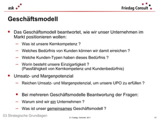 Geschäftsmodell ©  Friedag / Schmidt  2011 Das Geschäftsmodell beantwortet, wie wir unser Unternehmen im Markt positionieren wollen: Was ist unsere Kernkompetenz ? Welches Bedürfnis von Kunden können wir damit erreichen ? Welche Kunden-Typen haben dieses Bedürfnis ? Worin besteht unsere Einzigartigkeit ?  (Passfähigkeit von Kernkompetenz und Kundenbedürfnis) Umsatz- und Margenpotenzial Reichen Umsatz- und Margenpotenzial, um unsere UPO zu erfüllen ? Bei mehreren Geschäftsmodelle Beantwortung der Fragen: Warum sind wir  ein  Unternehmen ?  Was ist unser  gemeinsames  Geschäftsmodell ? 03 Strategische Grundlagen 