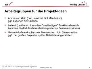 Arbeitsgruppen für die Projekt-Ideen ©  Friedag / Schmidt  2011 Am besten klein (drei, maximal fünf Mitarbeiter),  ggf. Experten hinzuziehen Leiter(in) sollte nicht aus dem "zuständigen" Funktionalbereich kommen (fördert das bereichsübergreifende Zusammenwirken) Gesamt-Aufwand sollte zwei MA-Wochen nicht überschreiten ggf.  bei großen Projekten später Detailplanung erstellen  05 Mit ZAK zu Strategischen Projekten 