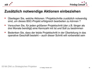 Zusätzlich notwendige Aktionen einbeziehen ©  Friedag / Schmidt  2011 Überlegen Sie, welche Aktionen / Projektschritte zusätzlich notwendig sind, um dieses BSC-Projekt erfolgreich bearbeiten zu können ?  Versuchen Sie, für jeden größeren Projektschritt (der z.B. länger als drei Monate benötigt) eine Kennzahl mit Ist und Soll zu bestimmen Bedenken Sie, dass der letzte Projektschritt in der Überleitung in das operative Geschäft besteht – auch dieser Schritt will vorbereitet sein 05 Mit ZAK zu Strategischen Projekten 