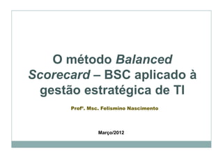 O método Balanced
Scorecard – BSC aplicado à
 gestão estratégica de TI
      Profº. Msc. Felismino Nascimento




                Março/2012
 