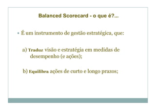 Balanced Scorecard - o que é?...


É um instrumento de gestão estratégica, que:


a) Traduz visão e estratégia em medidas de
    desempenho (e ações);

b) Equilibra ações de curto e longo prazos;
 