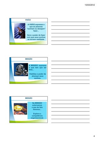 13/03/2012




VISÃO

  A VISÃO expressa o
    que as pessoas
 “sonham ou desejam”
        fazer...

 Gera o poder de fazer
 com que seus sonhos
  se tornem realidade.




MISSÃO


   A MISSÃO expressa
   o que tem que ser
   feito...

   Viabiliza o poder de
      alcançar seus
         sonhos.




MISSÃO

          Na MISSÃO
         externamos
         o que de fato
           faremos...

           Explora a
         competência
        organizacional.




                                  4
 