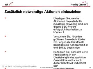 Zusätzlich notwendige Aktionen einbeziehen
                                                                  Überlegen Sie, welche
                                                                   Aktionen / Projektschritte
                                                                   zusätzlich notwendig sind, um
                                                                   dieses BSC-Projekt
                                                                   erfolgreich bearbeiten zu
                                                                   können ?
                                                                  Versuchen Sie, für jeden
                                                                   größeren Projektschritt (der
                                                                   z.B. länger als drei Monate
                                                                   benötigt) eine Kennzahl mit Ist
                                                                   und Soll zu bestimmen
                                                                  Bedenken Sie, dass der letzte
                                                                   Projektschritt in der
                                                                   Überleitung in das operative
                                                                   Geschäft besteht – auch
                                                                   dieser Schritt will vorbereitet
05 Mit ZAK zu Strategischen Projekten                              sein
                                        © Friedag / Schmidt 2012                                     100
 