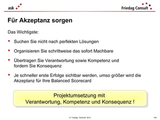 Für Akzeptanz sorgen
Das Wichtigste:

 Suchen Sie nicht nach perfekten Lösungen
 Organisieren Sie schrittweise das sofort Machbare
 Übertragen Sie Verantwortung sowie Kompetenz und
   fordern Sie Konsequenz

 Je schneller erste Erfolge sichtbar werden, umso größer wird die
   Akzeptanz für Ihre Balanced Scorecard


                   Projektumsetzung mit
                   Projektumsetzung mit
        Verantwortung, Kompetenz und Konsequenz !!
        Verantwortung, Kompetenz und Konsequenz

                              © Friedag / Schmidt 2012               105
 