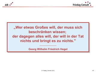 „Wer etwas Großes will, der muss sich
 „Wer etwas Großes will, der muss sich
         beschränken wissen;
          beschränken wissen;
der dagegen alles will, der will in der Tat
der dagegen alles will, der will in der Tat
    nichts und bringt es zu nichts."
     nichts und bringt es zu nichts."
                 ___________________
                  ___________________

         Georg Wilhelm Friedrich Hegel
         Georg Wilhelm Friedrich Hegel




                   © Friedag / Schmidt 2012   107
 