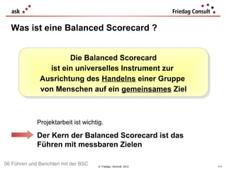 Was ist eine Balanced Scorecard ?


                       Die Balanced Scorecard
                       Die Balanced Scorecard
                ist ein universelles Instrument zur
                 ist ein universelles Instrument zur
              Ausrichtung des Handelns einer Gruppe
              Ausrichtung des Handelns einer Gruppe
              von Menschen auf ein gemeinsames Ziel
              von Menschen auf ein gemeinsames Ziel



             Projektarbeit ist wichtig.

             Der Kern der Balanced Scorecard ist das
             Führen mit messbaren Zielen

06 Führen und Berichten mit der BSC   © Friedag / Schmidt 2012   111
 