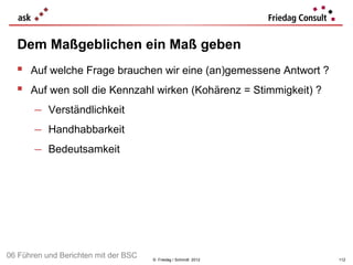 Dem Maßgeblichen ein Maß geben
   Auf welche Frage brauchen wir eine (an)gemessene Antwort ?
   Auf wen soll die Kennzahl wirken (Kohärenz = Stimmigkeit) ?
    − Verständlichkeit
    − Handhabbarkeit
    − Bedeutsamkeit




06 Führen und Berichten mit der BSC   © Friedag / Schmidt 2012    112
 