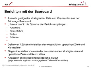 Berichten mit der Scorecard
   Auswahl geeigneter strategischer Ziele und Kennzahlen aus der
          Führungs-Scorecard
         „Übersetzen“ in die Sprache der Berichtsempfänger:
      −    Aufsichtsrat
      −    Konzernleitung
      −    Banken
      −    Behörden
      −    …

   Definieren / Zusammenstellen der wesentlichen operativen Ziele und
          Kennzahlen
         Gegenüberstellen von einander entsprechenden strategischen und
          operativen Ziele und Kennzahlen
         Anpassen an die bestehende Berichts-Kultur
          (gegebenenfalls ergänzen um vorgegebene Ziele und Kennzahlen)

06 Führen und Berichten mit der BSC       © Friedag / Schmidt 2012         117
 