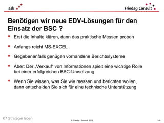 Benötigen wir neue EDV-Lösungen für den
  Einsatz der BSC ?
   Erst die Inhalte klären, dann das praktische Messen proben
   Anfangs reicht MS-EXCEL
   Gegebenenfalls genügen vorhandene Berichtssysteme
   Aber: Der „Verkauf“ von Informationen spielt eine wichtige Rolle
      bei einer erfolgreichen BSC-Umsetzung

   Wenn Sie wissen, was Sie wie messen und berichten wollen,
      dann entscheiden Sie sich für eine technische Unterstützung




07 Strategie leben               © Friedag / Schmidt 2012              126
 