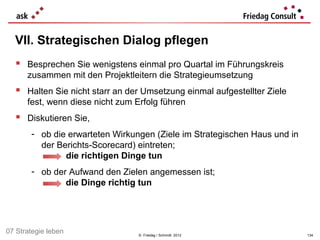 VII. Strategischen Dialog pflegen
   Besprechen Sie wenigstens einmal pro Quartal im Führungskreis
      zusammen mit den Projektleitern die Strategieumsetzung
   Halten Sie nicht starr an der Umsetzung einmal aufgestellter Ziele
      fest, wenn diese nicht zum Erfolg führen
   Diskutieren Sie,
       - ob die erwarteten Wirkungen (Ziele im Strategischen Haus und in
         der Berichts-Scorecard) eintreten;
               die richtigen Dinge tun
       - ob der Aufwand den Zielen angemessen ist;
               die Dinge richtig tun




07 Strategie leben                © Friedag / Schmidt 2012                 134
 