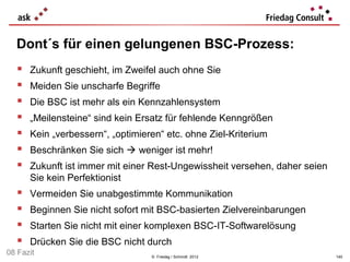 Dont´s für einen gelungenen BSC-Prozess:
      Zukunft geschieht, im Zweifel auch ohne Sie
      Meiden Sie unscharfe Begriffe
      Die BSC ist mehr als ein Kennzahlensystem
      „Meilensteine“ sind kein Ersatz für fehlende Kenngrößen
      Kein „verbessern“, „optimieren“ etc. ohne Ziel-Kriterium
      Beschränken Sie sich  weniger ist mehr!
      Zukunft ist immer mit einer Rest-Ungewissheit versehen, daher seien
       Sie kein Perfektionist
      Vermeiden Sie unabgestimmte Kommunikation
      Beginnen Sie nicht sofort mit BSC-basierten Zielvereinbarungen
      Starten Sie nicht mit einer komplexen BSC-IT-Softwarelösung
      Drücken Sie die BSC nicht durch
08 Fazit                           © Friedag / Schmidt 2012                  140
 