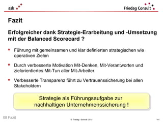 Fazit
   Erfolgreicher dank Strategie-Erarbeitung und -Umsetzung
   mit der Balanced Scorecard ?

   Führung mit gemeinsamen und klar definierten strategischen wie
      operativen Zielen

   Durch verbesserte Motivation Mit-Denken, Mit-Verantworten und
      zielorientiertes Mit-Tun aller Mit-Arbeiter

   Verbesserte Transparenz führt zu Vertrauenssicherung bei allen
      Stakeholdern

                  Strategie als Führungsaufgabe zur
                  Strategie als Führungsaufgabe zur
                nachhaltigen Unternehmenssicherung !!
                nachhaltigen Unternehmenssicherung
08 Fazit                            © Friedag / Schmidt 2012         141
 