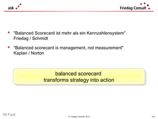 "Balanced Scorecard ist mehr als ein Kennzahlensystem"
      Friedag / Schmidt

   "Balanced scorecard is management, not measurement"
      Kaplan / Norton



                         balanced scorecard
                          balanced scorecard
                    transforms strategy into action
                     transforms strategy into action




08 Fazit                       © Friedag / Schmidt 2012      143
 