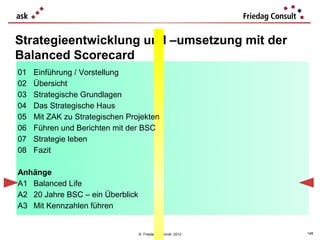 Strategieentwicklung und –umsetzung mit der
Balanced Scorecard
01   Einführung / Vorstellung
02   Übersicht
03   Strategische Grundlagen
04   Das Strategische Haus
05   Mit ZAK zu Strategischen Projekten
06   Führen und Berichten mit der BSC
07   Strategie leben
08   Fazit

Anhänge
A1 Balanced Life
A2 20 Jahre BSC – ein Überblick
A3 Mit Kennzahlen führen


                                  © Friedag / Schmidt 2012   148
 