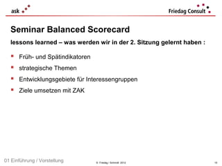 Seminar Balanced Scorecard
  lessons learned – was werden wir in der 2. Sitzung gelernt haben :

     Früh- und Spätindikatoren
     strategische Themen
     Entwicklungsgebiete für Interessengruppen
     Ziele umsetzen mit ZAK




01 Einführung / Vorstellung       © Friedag / Schmidt 2012             15
 