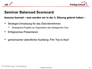 Seminar Balanced Scorecard
  lessons learned – was werden wir in der 3. Sitzung gelernt haben :

   Strategie-Umsetzung für das Zielunternehmen:
        Strategische Projekte zur Organisation des strategischen Tuns
   Erfolgreiches Präsentieren

   gemeinsamer abendlicher Ausklang: Film "trip to Asia"




01 Einführung / Vorstellung             © Friedag / Schmidt 2012         16
 