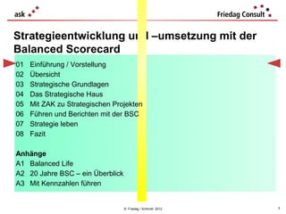 Strategieentwicklung und –umsetzung mit der
Balanced Scorecard
01   Einführung / Vorstellung
02   Übersicht
03   Strategische Grundlagen
04   Das Strategische Haus
05   Mit ZAK zu Strategischen Projekten
06   Führen und Berichten mit der BSC
07   Strategie leben
08   Fazit

Anhänge
A1 Balanced Life
A2 20 Jahre BSC – ein Überblick
A3 Mit Kennzahlen führen


                                  © Friedag / Schmidt 2012   3
 