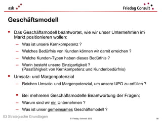 Geschäftsmodell
   Das Geschäftsmodell beantwortet, wie wir unser Unternehmen im
      Markt positionieren wollen:
       −   Was ist unsere Kernkompetenz ?
       −   Welches Bedürfnis von Kunden können wir damit erreichen ?
       −   Welche Kunden-Typen haben dieses Bedürfnis ?
       −   Worin besteht unsere Einzigartigkeit ?
           (Passfähigkeit von Kernkompetenz und Kundenbedürfnis)
   Umsatz- und Margenpotenzial
       − Reichen Umsatz- und Margenpotenzial, um unsere UPO zu erfüllen ?

        Bei mehreren Geschäftsmodelle Beantwortung der Fragen:
       − Warum sind wir ein Unternehmen ?
       − Was ist unser gemeinsames Geschäftsmodell ?
03 Strategische Grundlagen          © Friedag / Schmidt 2012                68
 