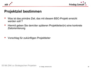 Projektziel bestimmen
   Was ist das primäre Ziel, das mit diesem BSC-Projekt erreicht
      werden soll ?
   Hiermit geben Sie dem/der späteren Projektleiter(in) eine konkrete
      Zielorientierung


   Vorschlag für zukünftigen Projektleiter




05 Mit ZAK zu Strategischen Projekten   © Friedag / Schmidt 2012         98
 